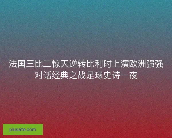 法国三比二惊天逆转比利时上演欧洲强强对话经典之战足球史诗一夜