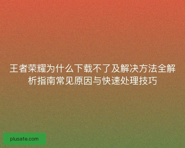 王者荣耀为什么下载不了及解决方法全解析指南常见原因与快速处理技巧