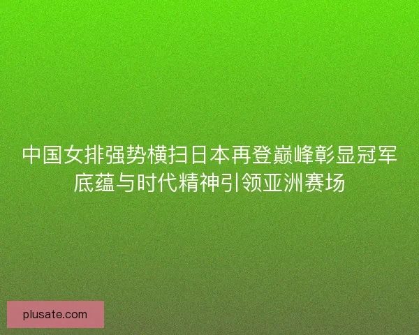 中国女排强势横扫日本再登巅峰彰显冠军底蕴与时代精神引领亚洲赛场