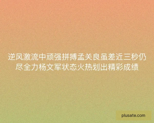 逆风激流中顽强拼搏孟关良虽差近三秒仍尽全力杨文军状态火热划出精彩成绩