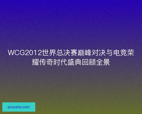 WCG2012世界总决赛巅峰对决与电竞荣耀传奇时代盛典回顾全景