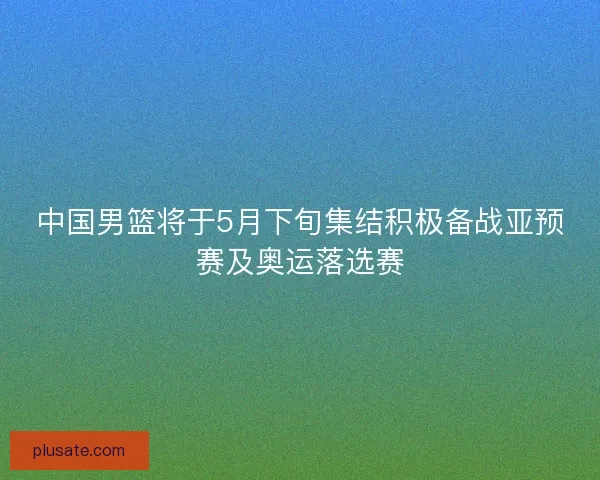 中国男篮将于5月下旬集结积极备战亚预赛及奥运落选赛