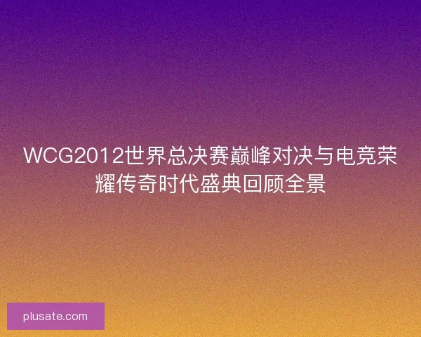 WCG2012世界总决赛巅峰对决与电竞荣耀传奇时代盛典回顾全景