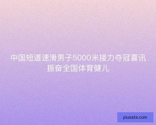 中国短道速滑男子5000米接力夺冠喜讯振奋全国体育健儿