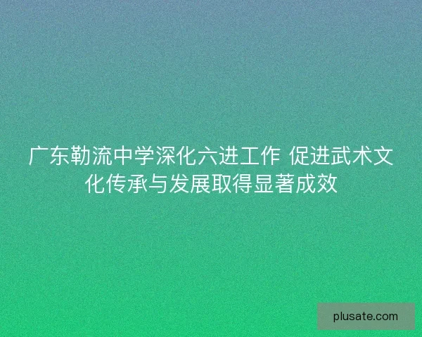 广东勒流中学深化六进工作 促进武术文化传承与发展取得显著成效