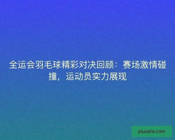 全运会羽毛球精彩对决回顾：赛场激情碰撞，运动员实力展现