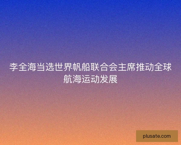李全海当选世界帆船联合会主席推动全球航海运动发展
