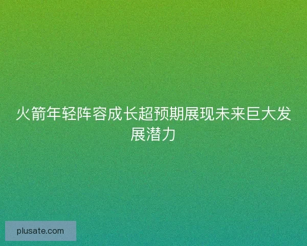 火箭年轻阵容成长超预期展现未来巨大发展潜力