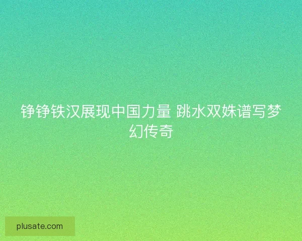 铮铮铁汉展现中国力量 跳水双姝谱写梦幻传奇