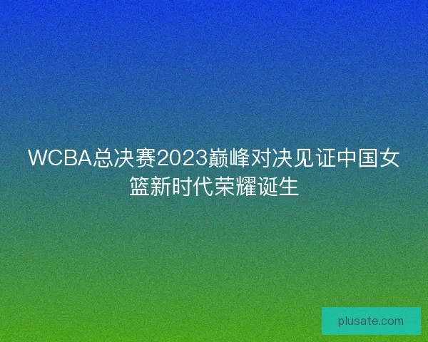 WCBA总决赛2023巅峰对决见证中国女篮新时代荣耀诞生