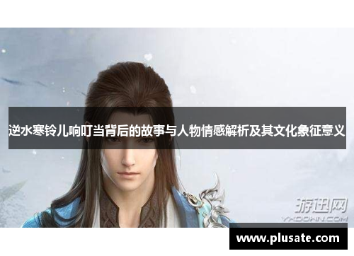 逆水寒铃儿响叮当背后的故事与人物情感解析及其文化象征意义